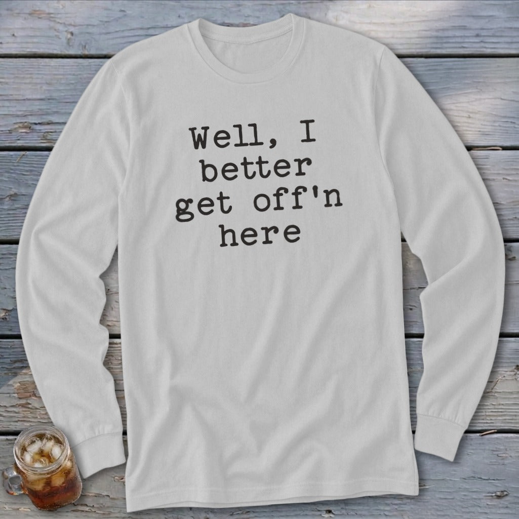 White long sleeve shirt with black text saying "Well, I better get off'n here".