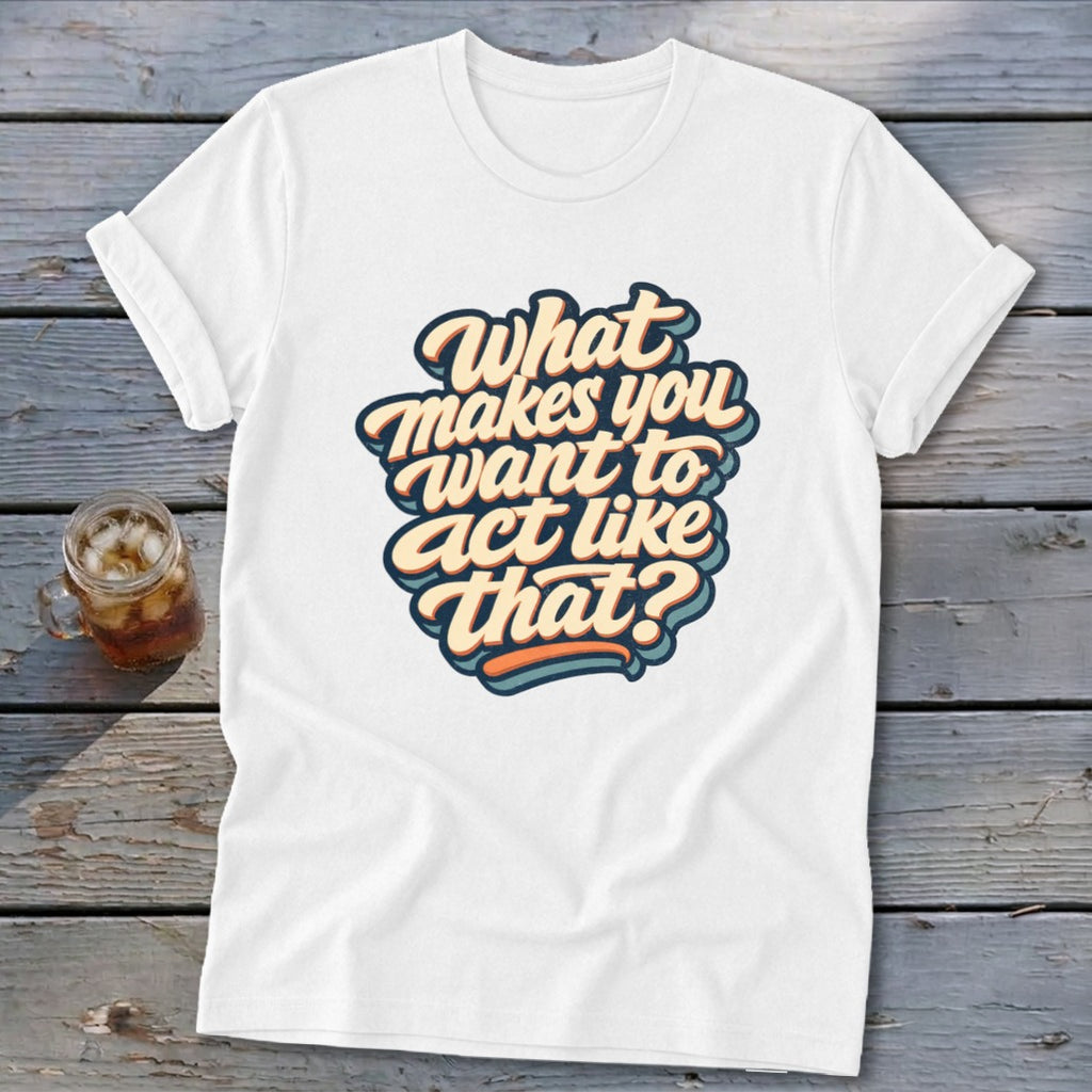 White t-shirt with text "What makes you want to act like that?"
